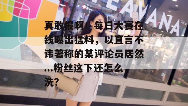 真敢报啊！每日大赛在线曝出猛料，以直言不讳著称的某评论员居然...粉丝这下还怎么洗？