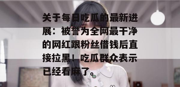 关于每日吃瓜的最新进展:被誉为全网最干净的网红跟粉丝借钱后直接拉黑!吃瓜群众表示已经看麻了。 关于每日吃瓜的最新进展:被誉为全网最干净的网红跟粉丝借钱后直接拉黑!吃瓜群众表示已经看麻了。