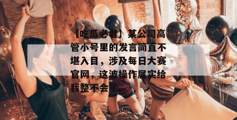 【吃瓜必看】某公司高管小号里的发言简直不堪入目,涉及每日大赛官网,这波操作属实给我整不会了。 【吃瓜必看】某公司高管小号里的发言简直不堪入目,涉及每日大赛官网,这波操作属实给我整不会了。