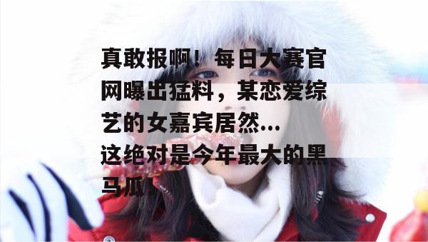 真敢报啊!每日大赛官网曝出猛料,某恋爱综艺的女嘉宾居然...这绝对是今年最大的黑马瓜! 真敢报啊!每日大赛官网曝出猛料,某恋爱综艺的女嘉宾居然...这绝对是今年最大的黑马瓜!