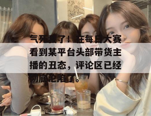 气死我了！在每日大赛看到某平台头部带货主播的丑态，评论区已经彻底沦陷了。