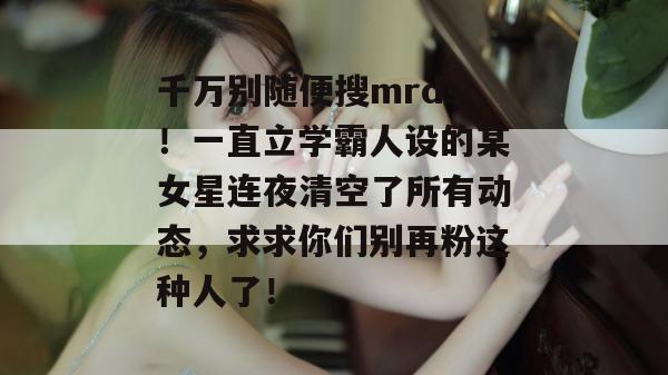 千万别随便搜mrds！一直立学霸人设的某女星连夜清空了所有动态，求求你们别再粉这种人了！