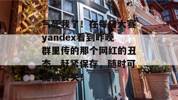 气死我了！在每日大赛yandex看到昨晚群里传的那个网红的丑态，赶紧保存，随时可能被公关！