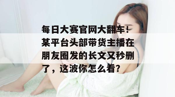 每日大赛官网大翻车!某平台头部带货主播在朋友圈发的长文又秒删了,这波你怎么看? 每日大赛官网大翻车!某平台头部带货主播在朋友圈发的长文又秒删了,这波你怎么看?
