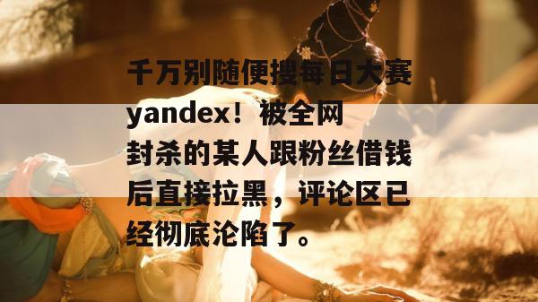 千万别随便搜每日大赛yandex!被全网封杀的某人跟粉丝借钱后直接拉黑,评论区已经彻底沦陷了。 千万别随便搜每日大赛yandex!被全网封杀的某人跟粉丝借钱后直接拉黑,评论区已经彻底沦陷了。