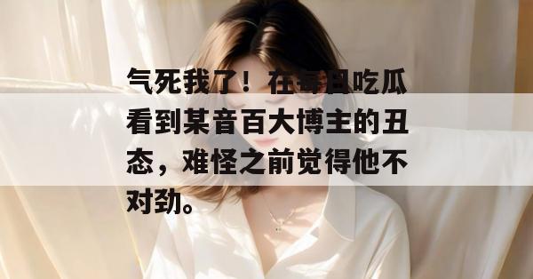 气死我了!在每日吃瓜看到某音百大博主的丑态,难怪之前觉得他不对劲。 气死我了!在每日吃瓜看到某音百大博主的丑态,难怪之前觉得他不对劲。
