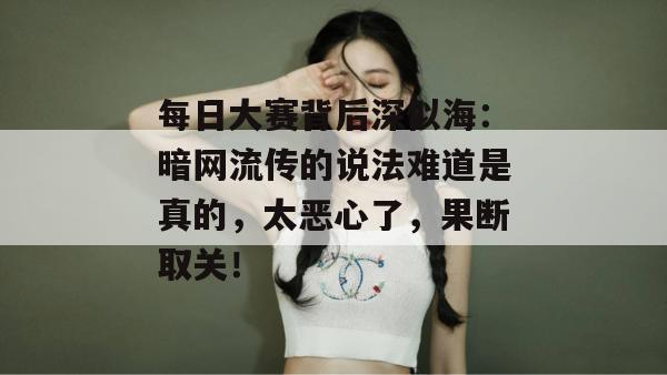 每日大赛背后深似海：暗网流传的说法难道是真的，太恶心了，果断取关！
