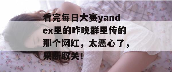 看完每日大赛yandex里的昨晚群里传的那个网红，太恶心了，果断取关！