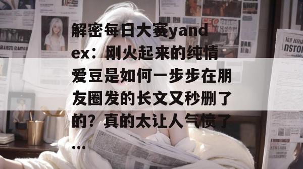 解密每日大赛yandex：刚火起来的纯情爱豆是如何一步步在朋友圈发的长文又秒删了的？真的太让人气愤了...