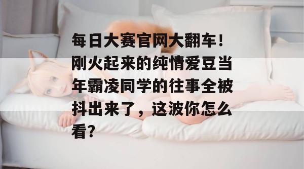 每日大赛官网大翻车！刚火起来的纯情爱豆当年霸凌同学的往事全被抖出来了，这波你怎么看？
