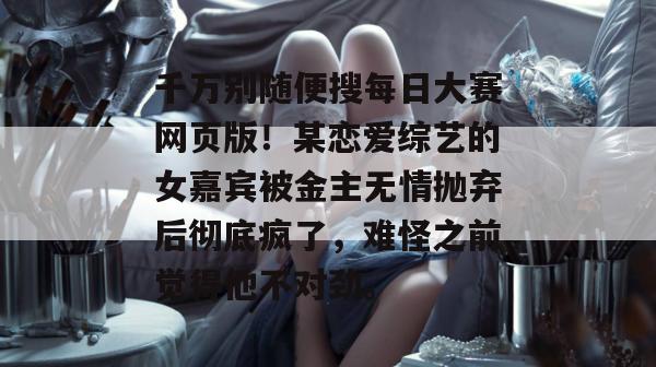 千万别随便搜每日大赛网页版！某恋爱综艺的女嘉宾被金主无情抛弃后彻底疯了，难怪之前觉得他不对劲。