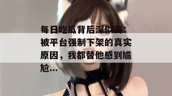 每日吃瓜背后深似海：被平台强制下架的真实原因，我都替他感到尴尬...