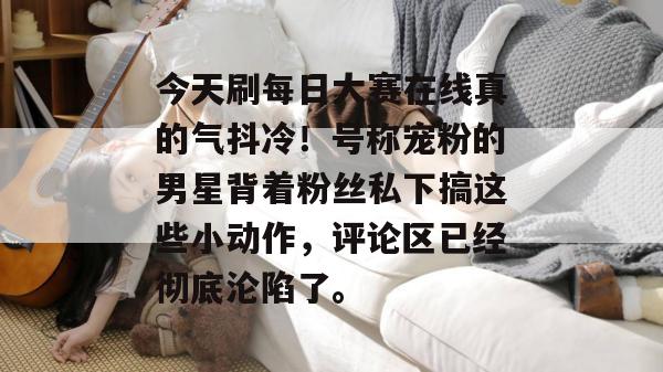 今天刷每日大赛在线真的气抖冷!号称宠粉的男星背着粉丝私下搞这些小动作,评论区已经彻底沦陷了。 今天刷每日大赛在线真的气抖冷!号称宠粉的男星背着粉丝私下搞这些小动作,评论区已经彻底沦陷了。