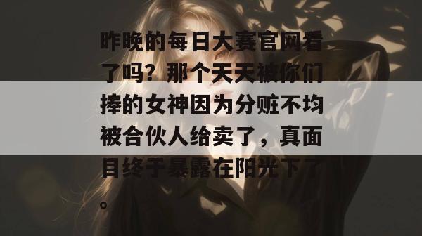 昨晚的每日大赛官网看了吗？那个天天被你们捧的女神因为分赃不均被合伙人给卖了，真面目终于暴露在阳光下了。