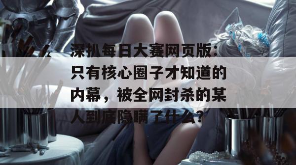 深扒每日大赛网页版：只有核心圈子才知道的内幕，被全网封杀的某人到底隐瞒了什么？