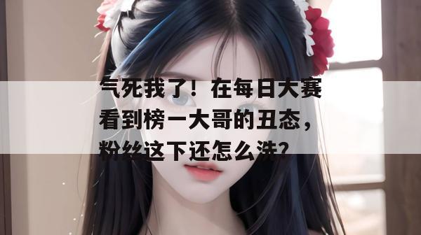 气死我了！在每日大赛看到榜一大哥的丑态，粉丝这下还怎么洗？