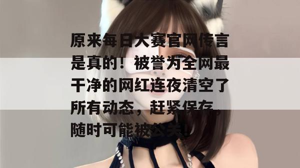 原来每日大赛官网传言是真的！被誉为全网最干净的网红连夜清空了所有动态，赶紧保存，随时可能被公关！