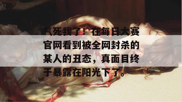 气死我了！在每日大赛官网看到被全网封杀的某人的丑态，真面目终于暴露在阳光下了。