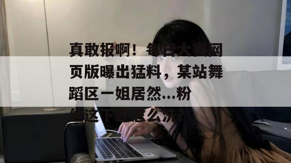 真敢报啊！每日大赛网页版曝出猛料，某站舞蹈区一姐居然...粉丝这下还怎么洗？